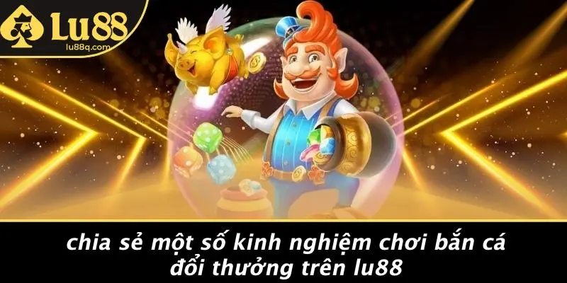 Chia Sẻ Một Số Kinh Nghiệm Chơi Bắn Cá Đổi Thưởng Trên Lu88
